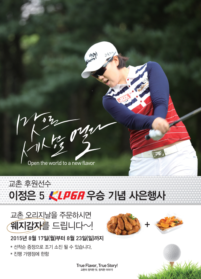 맛으로 세상을 열다 Open the world to a new flavor

교촌 후원선수 이정은선수 5 KLPGA 우승 기념 사은행사
교촌 오리지날을 주문하시면 웨지감자를 드립니다~!
2015년 8월 17일(월)부터 8월 23일(일)까지
선착순 증정으로 조기 소진 될 수 있습니다.

True Flavor, True Story! 교촌의 정직한 맛, 정직한 이야기!